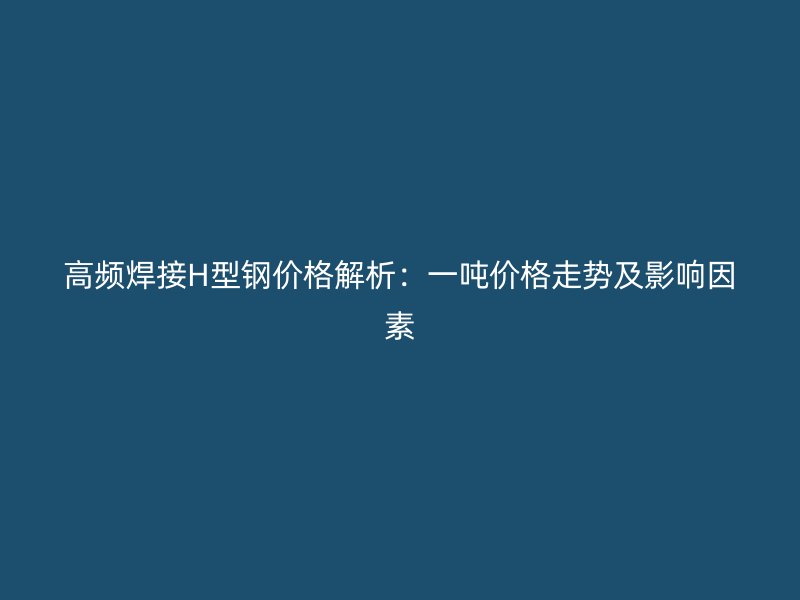 高頻焊接H型鋼價(jià)格解析：一噸價(jià)格走勢(shì)及影響因素
