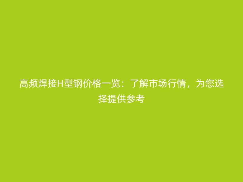 高頻焊接H型鋼價格一覽：了解市場行情，為您選擇提供參考