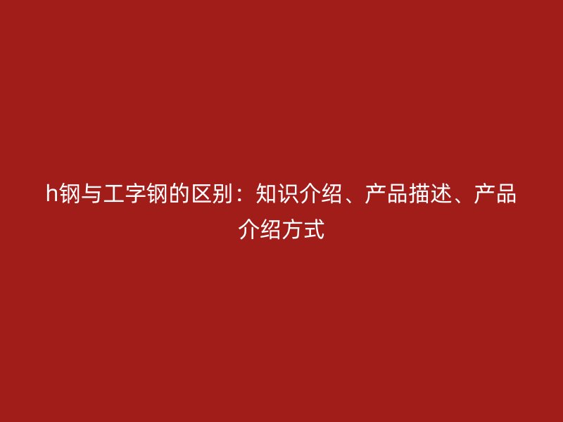 h鋼與工字鋼的區(qū)別：知識(shí)介紹、產(chǎn)品描述、產(chǎn)品介紹方式