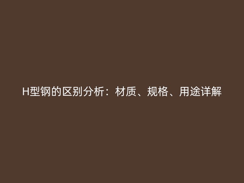 H型鋼的區(qū)別分析：材質(zhì)、規(guī)格、用途詳解