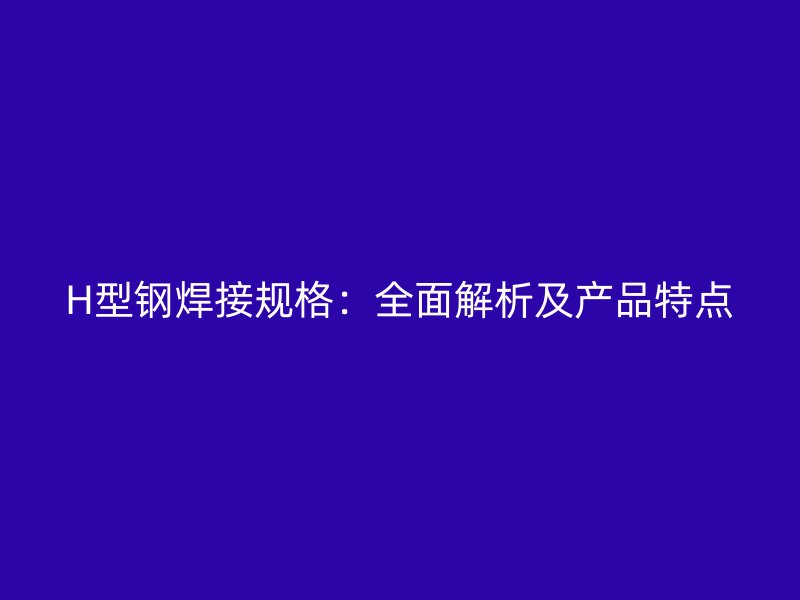 H型鋼焊接規(guī)格：全面解析及產(chǎn)品特點(diǎn)