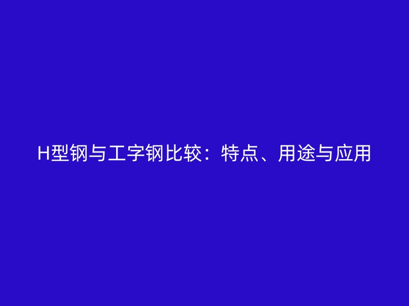 H型鋼與工字鋼比較：特點(diǎn)、用途與應(yīng)用