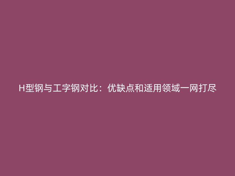H型鋼與工字鋼對比：優(yōu)缺點(diǎn)和適用領(lǐng)域一網(wǎng)打盡
