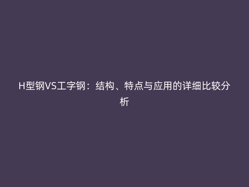 H型鋼VS工字鋼：結(jié)構(gòu)、特點與應用的詳細比較分析