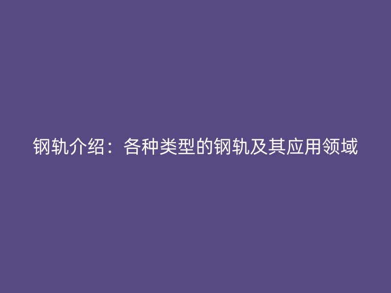 鋼軌介紹：各種類型的鋼軌及其應(yīng)用領(lǐng)域