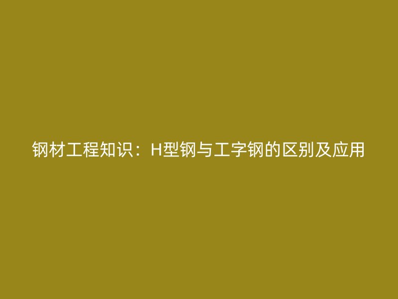鋼材工程知識：H型鋼與工字鋼的區(qū)別及應(yīng)用