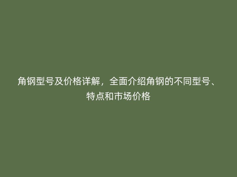 角鋼型號及價格詳解，全面介紹角鋼的不同型號、特點(diǎn)和市場價格
