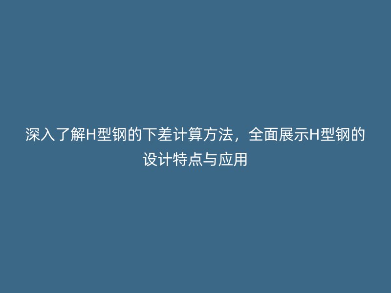 深入了解H型鋼的下差計算方法，全面展示H型鋼的設(shè)計特點與應(yīng)用