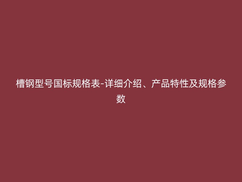 槽鋼型號(hào)國標(biāo)規(guī)格表-詳細(xì)介紹、產(chǎn)品特性及規(guī)格參數(shù)