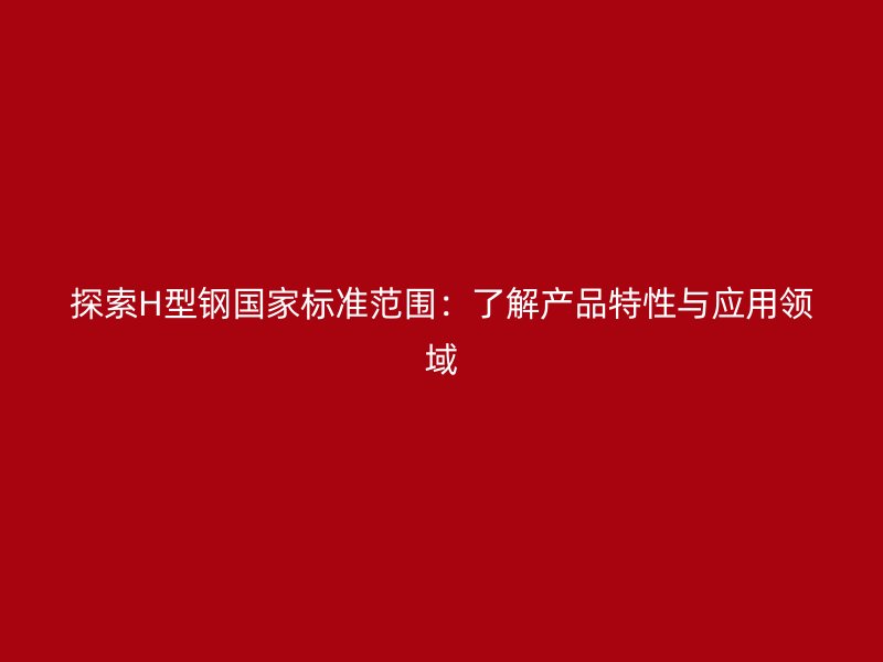 探索H型鋼國家標準范圍：了解產品特性與應用領域
