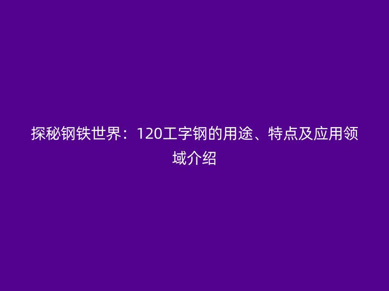 探秘鋼鐵世界：120工字鋼的用途、特點(diǎn)及應(yīng)用領(lǐng)域介紹