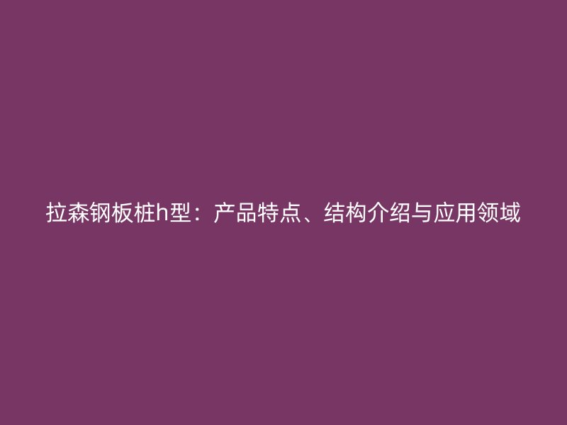 拉森鋼板樁h型：產(chǎn)品特點、結(jié)構(gòu)介紹與應用領(lǐng)域