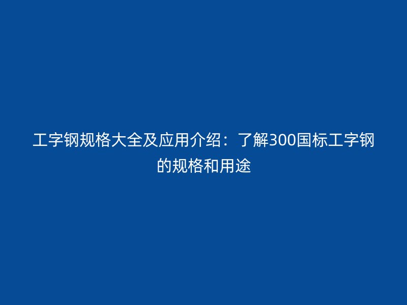 工字鋼規(guī)格大全及應用介紹：了解300國標工字鋼的規(guī)格和用途