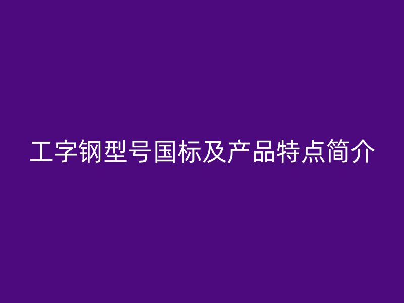 工字鋼型號國標及產(chǎn)品特點簡介