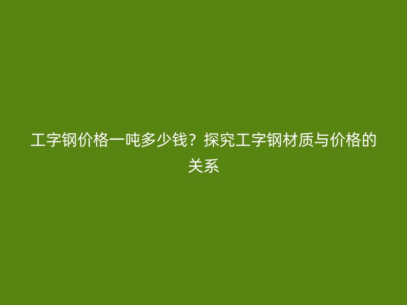 工字鋼價(jià)格一噸多少錢？探究工字鋼材質(zhì)與價(jià)格的關(guān)系