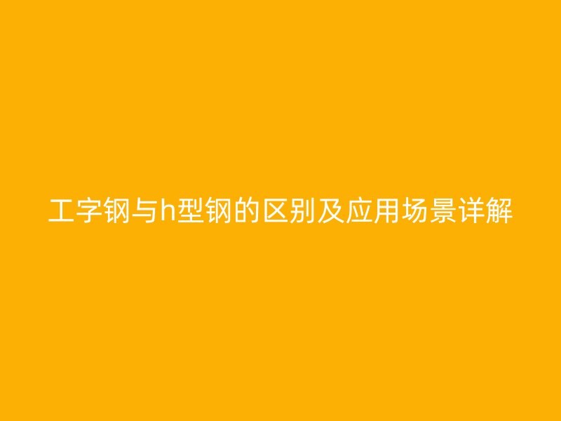 工字鋼與h型鋼的區(qū)別及應(yīng)用場景詳解