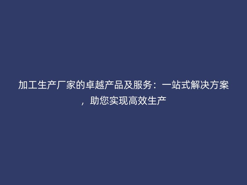 加工生產(chǎn)廠家的卓越產(chǎn)品及服務：一站式解決方案，助您實現(xiàn)高效生產(chǎn)