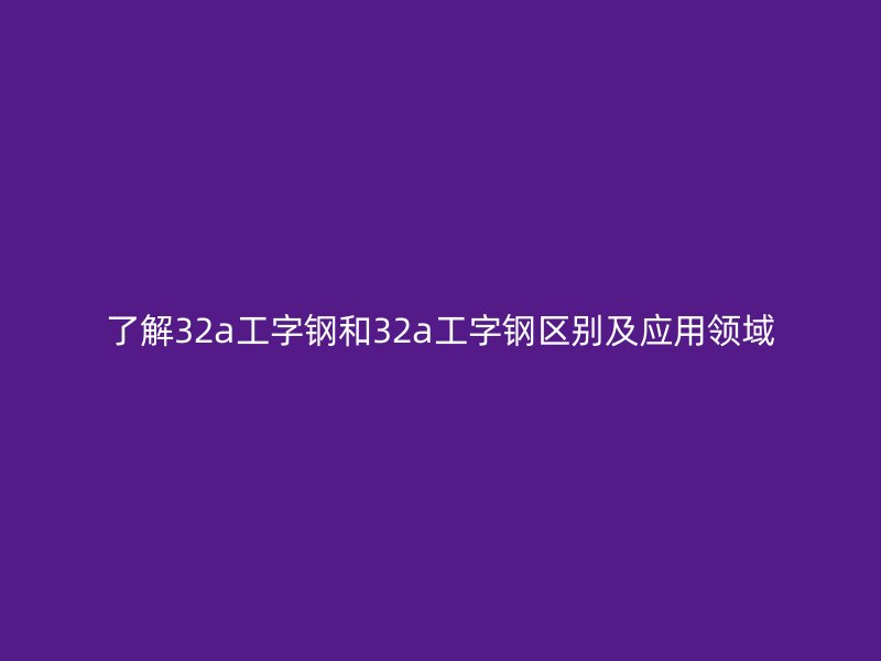 了解32a工字鋼和32a工字鋼區(qū)別及應用領域