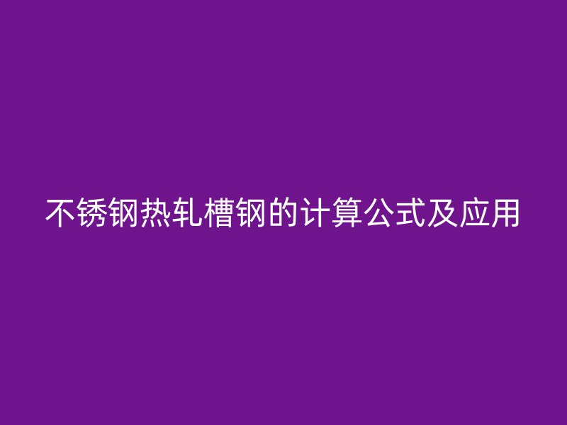 不銹鋼熱軋槽鋼的計算公式及應(yīng)用