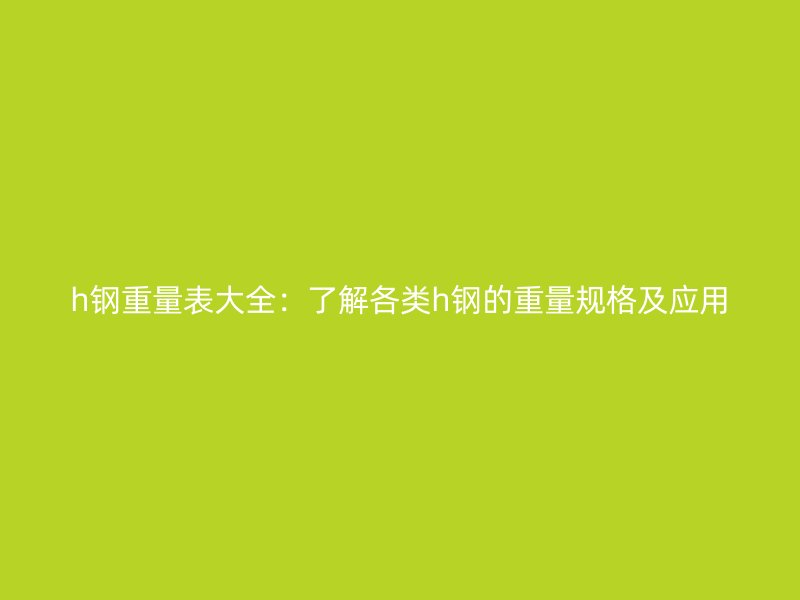 h鋼重量表大全：了解各類h鋼的重量規(guī)格及應(yīng)用
