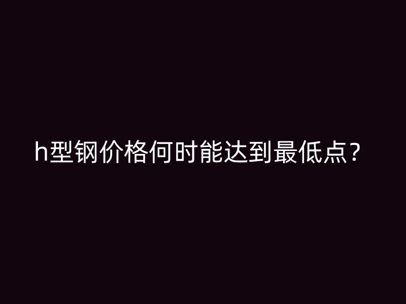 h型鋼價格何時能達到最低點？