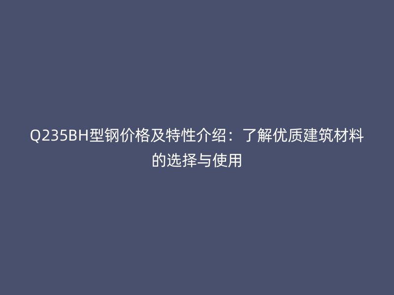 Q235BH型鋼價格及特性介紹：了解優(yōu)質(zhì)建筑材料的選擇與使用