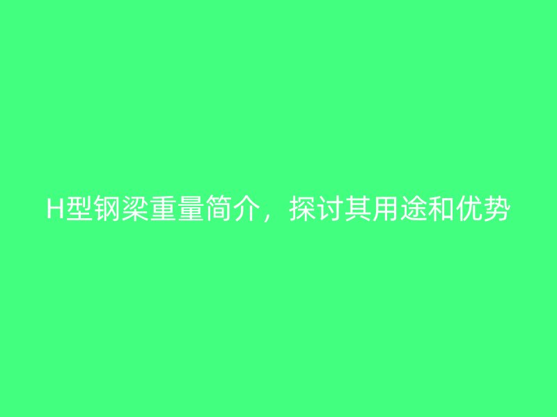 H型鋼梁重量簡介，探討其用途和優(yōu)勢(shì)