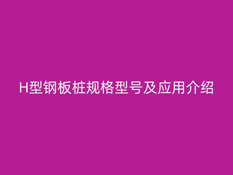 H型鋼板樁規(guī)格型號及應(yīng)用介紹