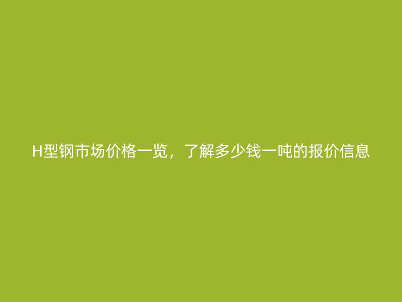 H型鋼市場價格一覽，了解多少錢一噸的報價信息