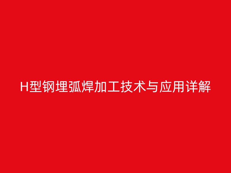 H型鋼埋弧焊加工技術(shù)與應(yīng)用詳解