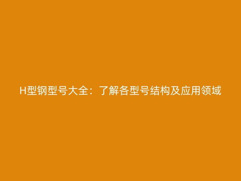 H型鋼型號(hào)大全：了解各型號(hào)結(jié)構(gòu)及應(yīng)用領(lǐng)域