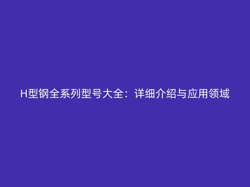 H型鋼全系列型號(hào)大全：詳細(xì)介紹與應(yīng)用領(lǐng)域