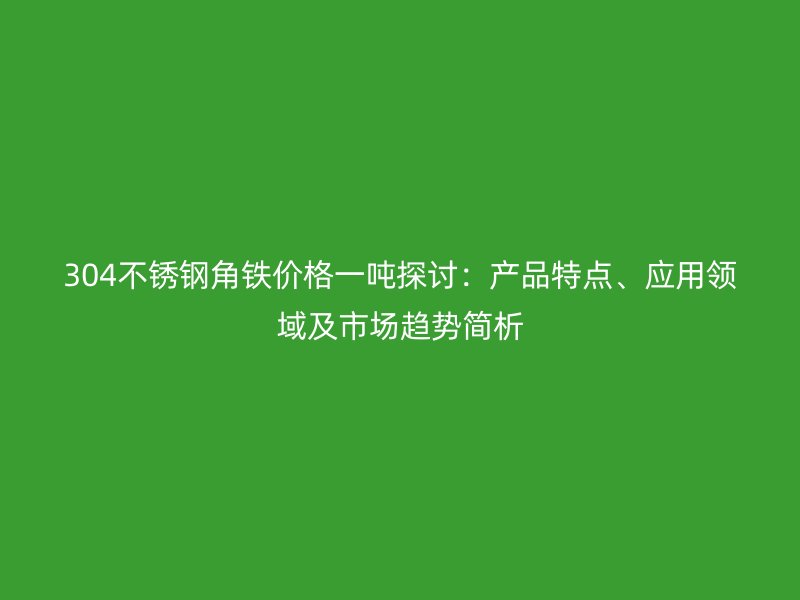 304不銹鋼角鐵價(jià)格一噸探討：產(chǎn)品特點(diǎn)、應(yīng)用領(lǐng)域及市場(chǎng)趨勢(shì)簡(jiǎn)析