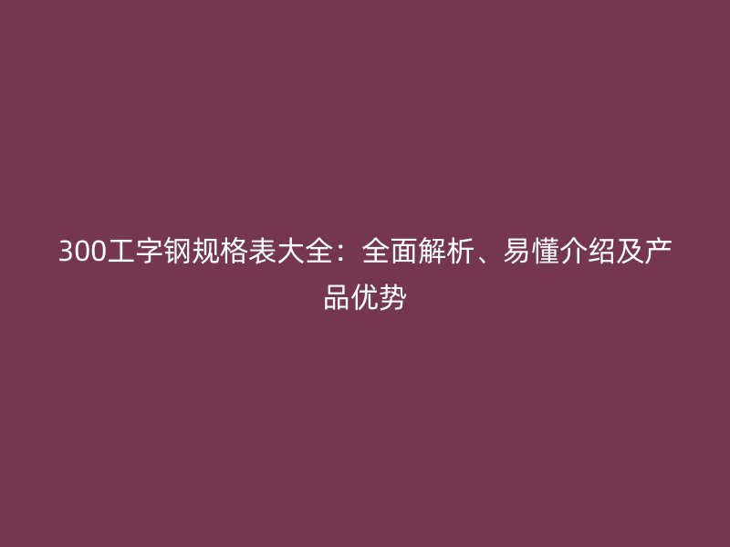 300工字鋼規(guī)格表大全：全面解析、易懂介紹及產(chǎn)品優(yōu)勢(shì)