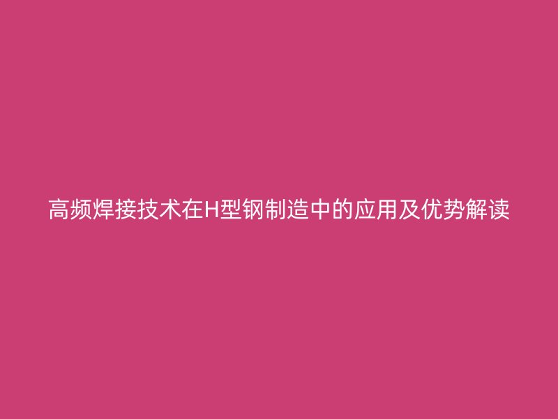 高頻焊接技術(shù)在H型鋼制造中的應(yīng)用及優(yōu)勢解讀