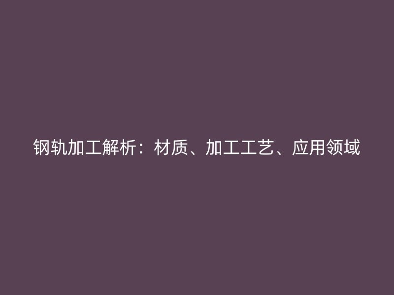 鋼軌加工解析：材質(zhì)、加工工藝、應(yīng)用領(lǐng)域