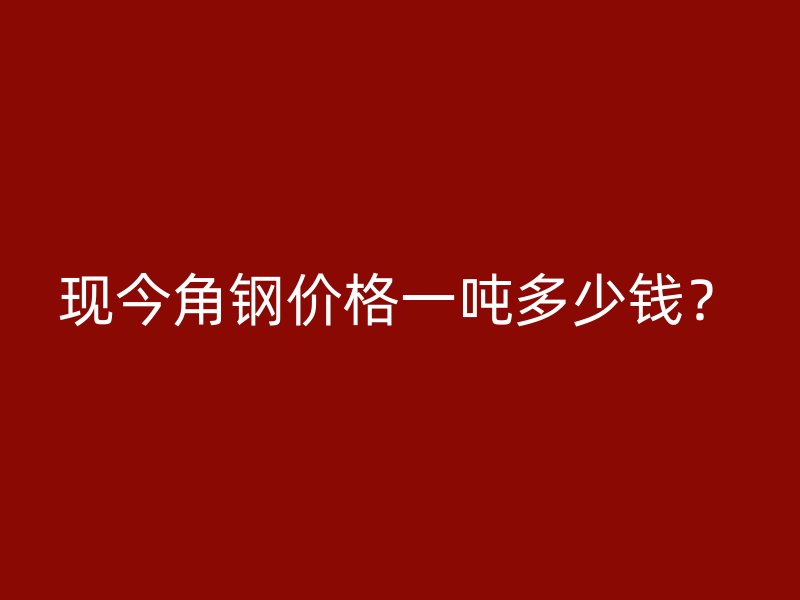 現(xiàn)今角鋼價格一噸多少錢？