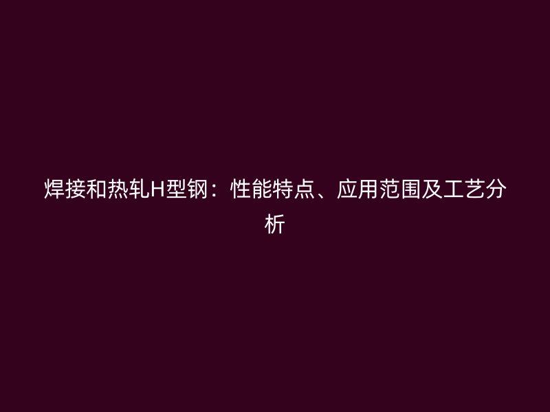 焊接和熱軋H型鋼：性能特點、應用范圍及工藝分析