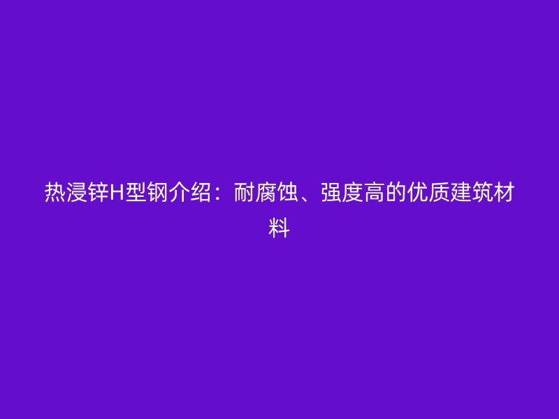 熱浸鋅H型鋼介紹：耐腐蝕、強(qiáng)度高的優(yōu)質(zhì)建筑材料