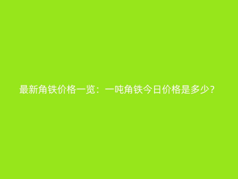 最新角鐵價(jià)格一覽：一噸角鐵今日價(jià)格是多少？
