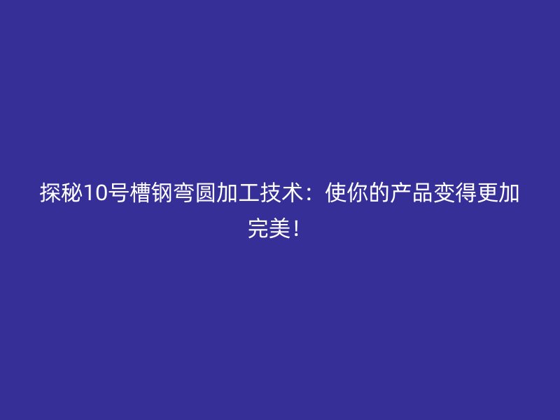 探秘10號槽鋼彎圓加工技術：使你的產品變得更加完美！