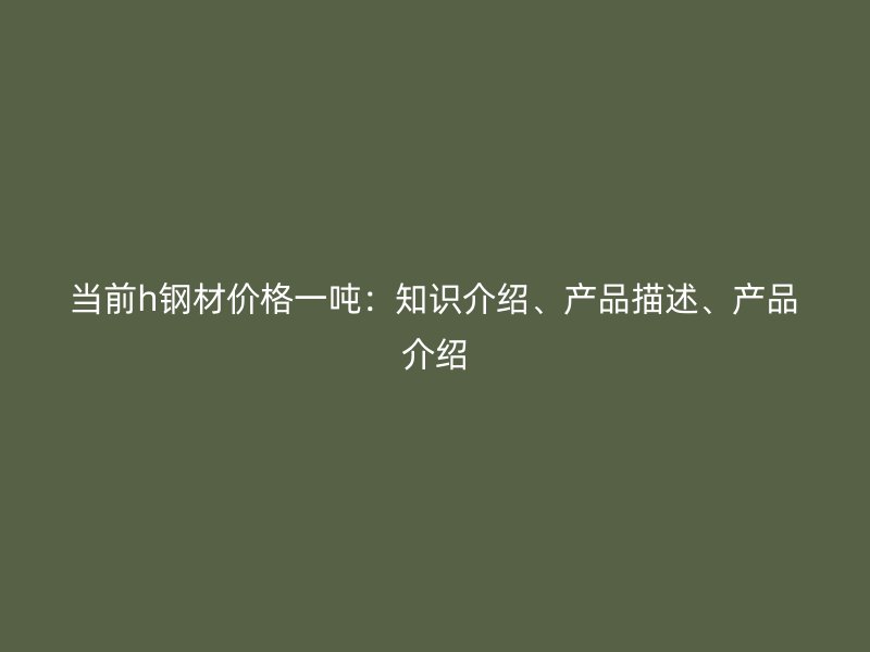 當前h鋼材價格一噸：知識介紹、產(chǎn)品描述、產(chǎn)品介紹