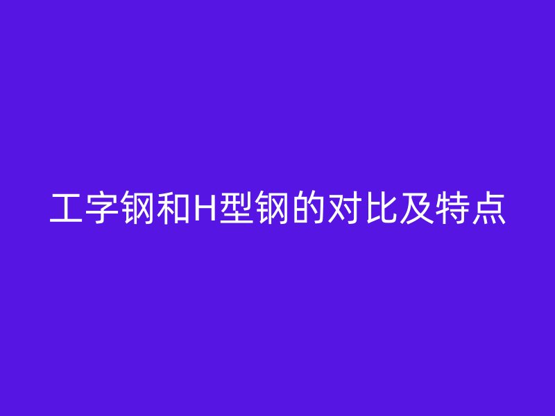 工字鋼和H型鋼的對(duì)比及特點(diǎn)