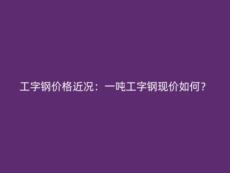 工字鋼價(jià)格近況：一噸工字鋼現(xiàn)價(jià)如何？