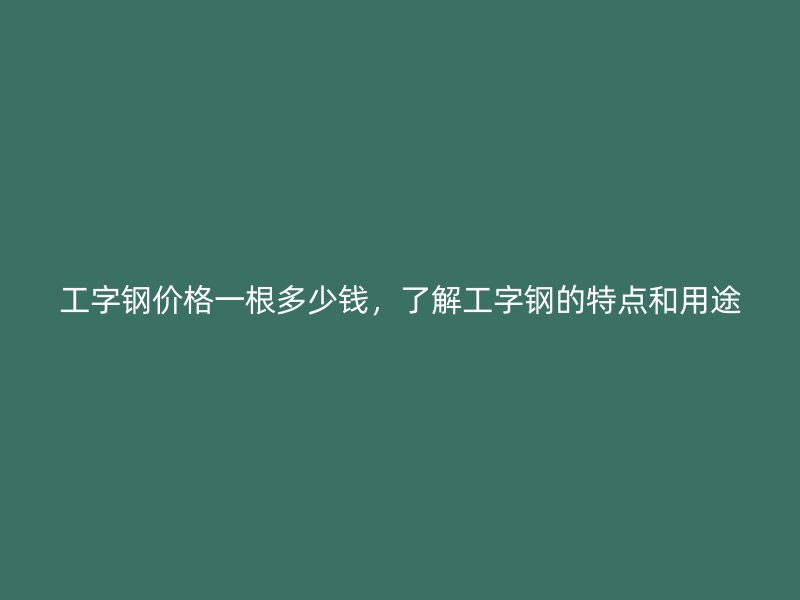 工字鋼價格一根多少錢，了解工字鋼的特點和用途
