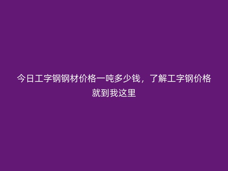 今日工字鋼鋼材價格一噸多少錢，了解工字鋼價格就到我這里