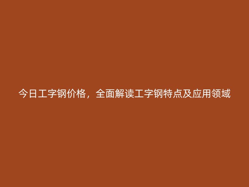 今日工字鋼價(jià)格，全面解讀工字鋼特點(diǎn)及應(yīng)用領(lǐng)域