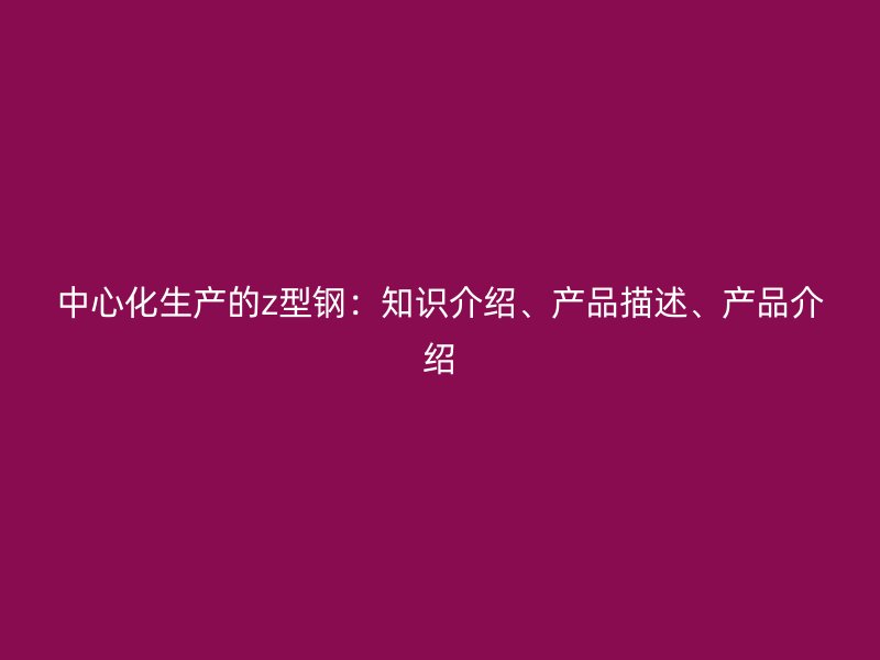 中心化生產(chǎn)的z型鋼：知識介紹、產(chǎn)品描述、產(chǎn)品介紹