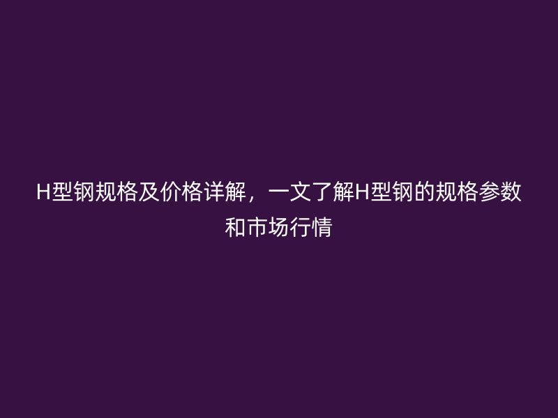 H型鋼規(guī)格及價(jià)格詳解，一文了解H型鋼的規(guī)格參數(shù)和市場(chǎng)行情
