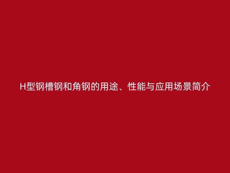 H型鋼槽鋼和角鋼的用途、性能與應用場景簡介